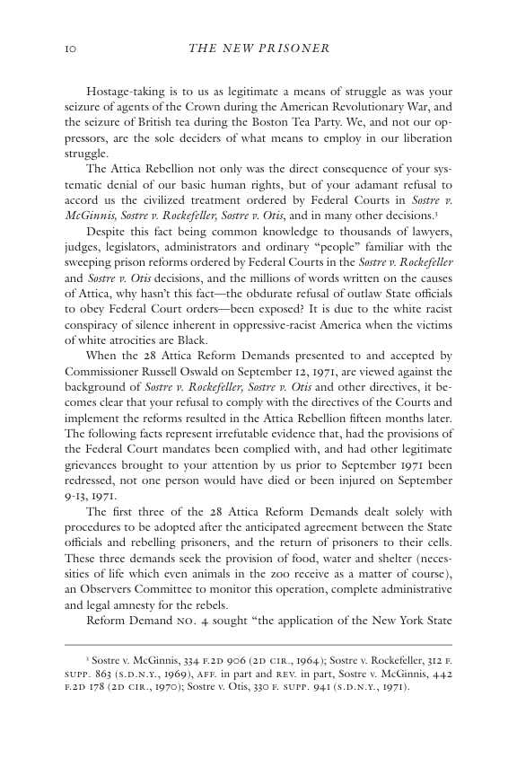10 THE NEW PRISONER  Hostage-taking is to us s legitimate a means of struggle as was your seizure of agents of the Crown during the American Revolutionary War, and the scizure of British tea during the Boston Tea Party. We, and not our op- pressors, are the sole deciders of what means to employ in our liberation struggle.  The Attica Rebellion not only was the dircct consequence of your sys- tematic denial of our basic human rights, but of your adamant refusal to accord us the civilized treatment ordered by Federal Courts in Sostre . McGinnis, Sostre v. Rockefeler, Sostre v. Otis, and in many other decisions.  Despite this fact being common knowledge to thousands of lawyers, judges, legislators, administrators and ordinary “people” familiar with the sweeping prison reforms ordered by Federal Courts in the Sostre ». Rockefeller and Sostre v. Oris decisions, and the millions of words written on the causes  of Attica, why hasni’t this fact—the obdurate refssal of outlaw State officials  to obey Federal Court orders—been exposed? It is duc to the white racist conspiracy of silence inherent in oppress of white atrocities are Black.  When the 28 Attica Reform Demands presented to and accepted by Commissioner Russell Oswald on September 12, 1971, are viewed against the background of Sostre 1. Rackefeler, Sustre ». Otis and other directives, it be- comes clear that your refusal to comply with the directives of the Courts and implement the reforms resulted in the Attica Rebellion ffteen months later. The following facts represent irrefutable evidence that, had the provisions of the Federal Court mandates been complied with, and had other legitimate rievances brought to your attention by us prior to September 1971 been redressed, not one person would have died or been injured on September 913, 1971  The first three of the 28 Attica Reform Demands dealt solely with procedures to be adopted afier the anticipated agreement between the State offcials and rebelling prisoners, and the return of prisoners to their cells These three demands seck the provision of food, water and shelter (neces- sities of life which even animals in the z00 receive as a matter of coursc), an Observers Committec to monitor this operation, complete administrative and legal amnesty for the rebels  Reform Demand x0. 4 sought “the application of the New York State  racist America when the victims  Sostre v. McGinnis, 34 F.2D 996 (2D CIk., 1964); Sostre v. Rockefeller, 312 & SUPE. 863 (5.0X.¥, 1969), AFF. in part and KEV. in part, Sostre v. McGinnis, 442 E2D 178 (2D CIR., 1970); Sostre v. Ofs, 330 F. SUPP. 941 (5.D.5.5., 1971).  